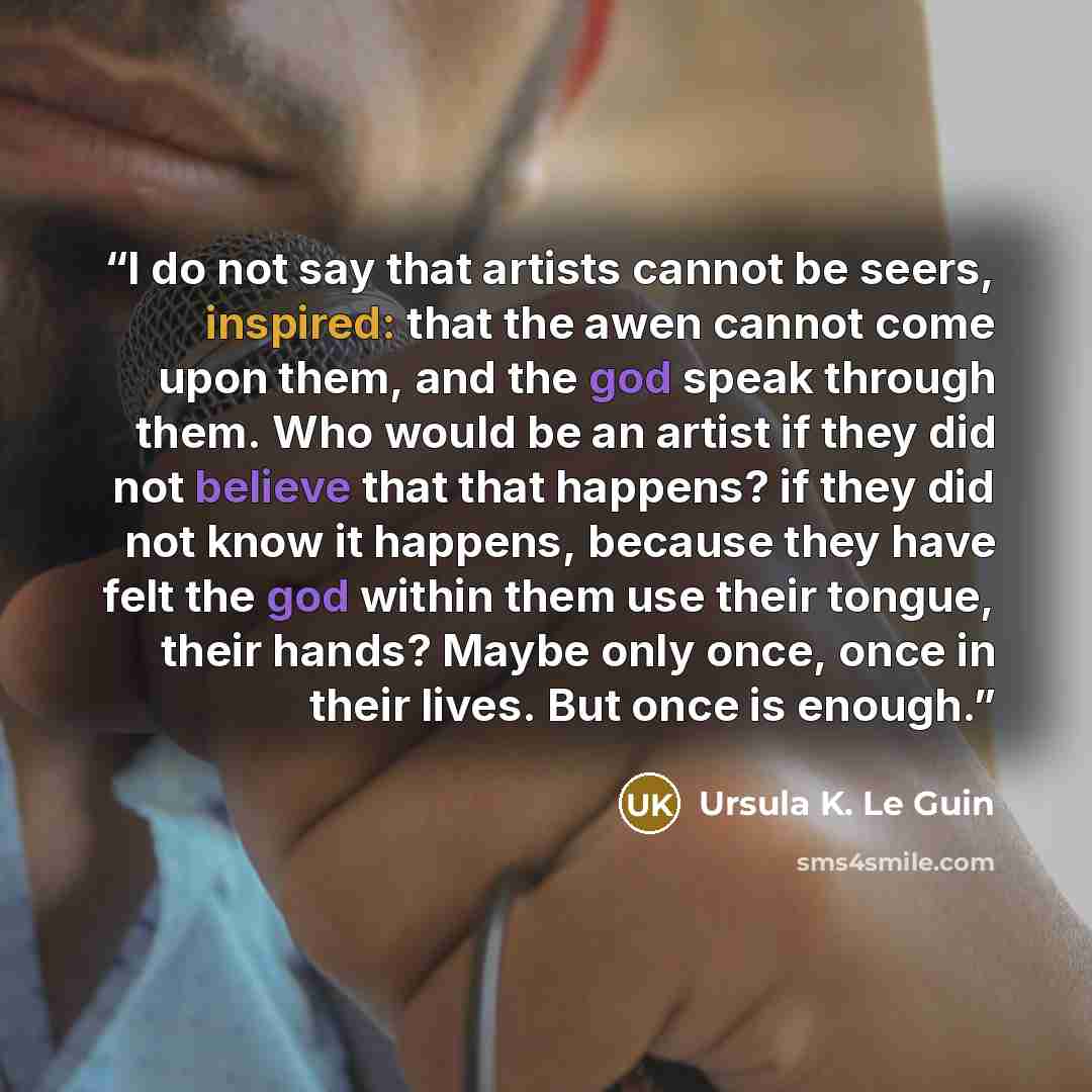 “I do not say that artists cannot be seers, inspired: that the awen cannot come upon them, and the god speak through them. Who would be an artist if they did not believe that that happens? if they did not know it happens, because they have felt the god within them use their tongue, their hands?…” quote by Ursula K. Le Guin