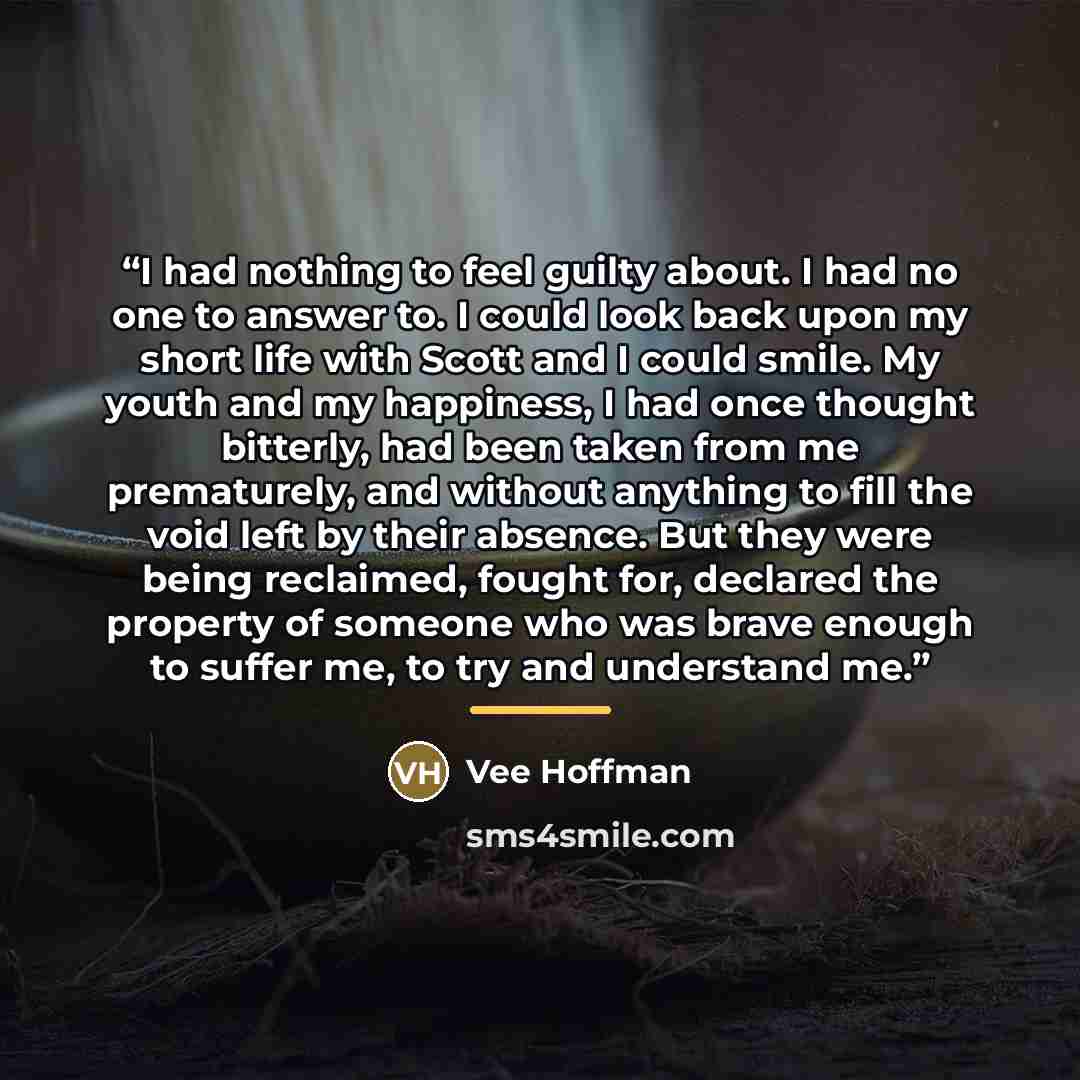 “I had nothing to feel guilty about. I had no one to answer to. I could look back upon my short life with Scott and I could smile. My youth and my happiness, I had once thought bitterly, had been taken from me prematurely, and without anything to fill the void left by their absence. But they were…” quote by Vee Hoffman