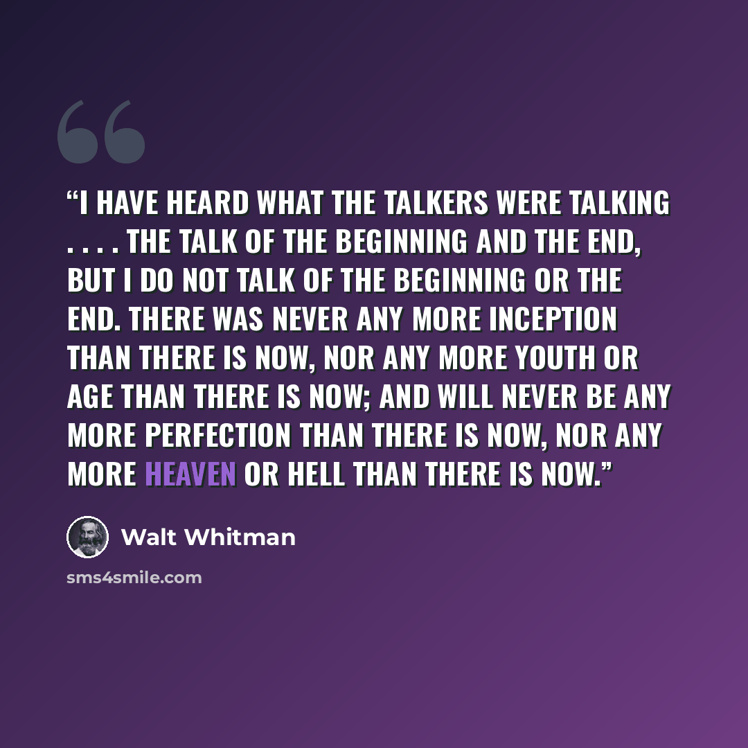“I have heard what the talkers were talking . . . . the talk of the beginning and the end, But I do not talk of the beginning or the end. There was never any more inception than there is now, Nor any more youth or age than there is now; And will never be any more perfection than there is now, Nor…” quote by Walt Whitman