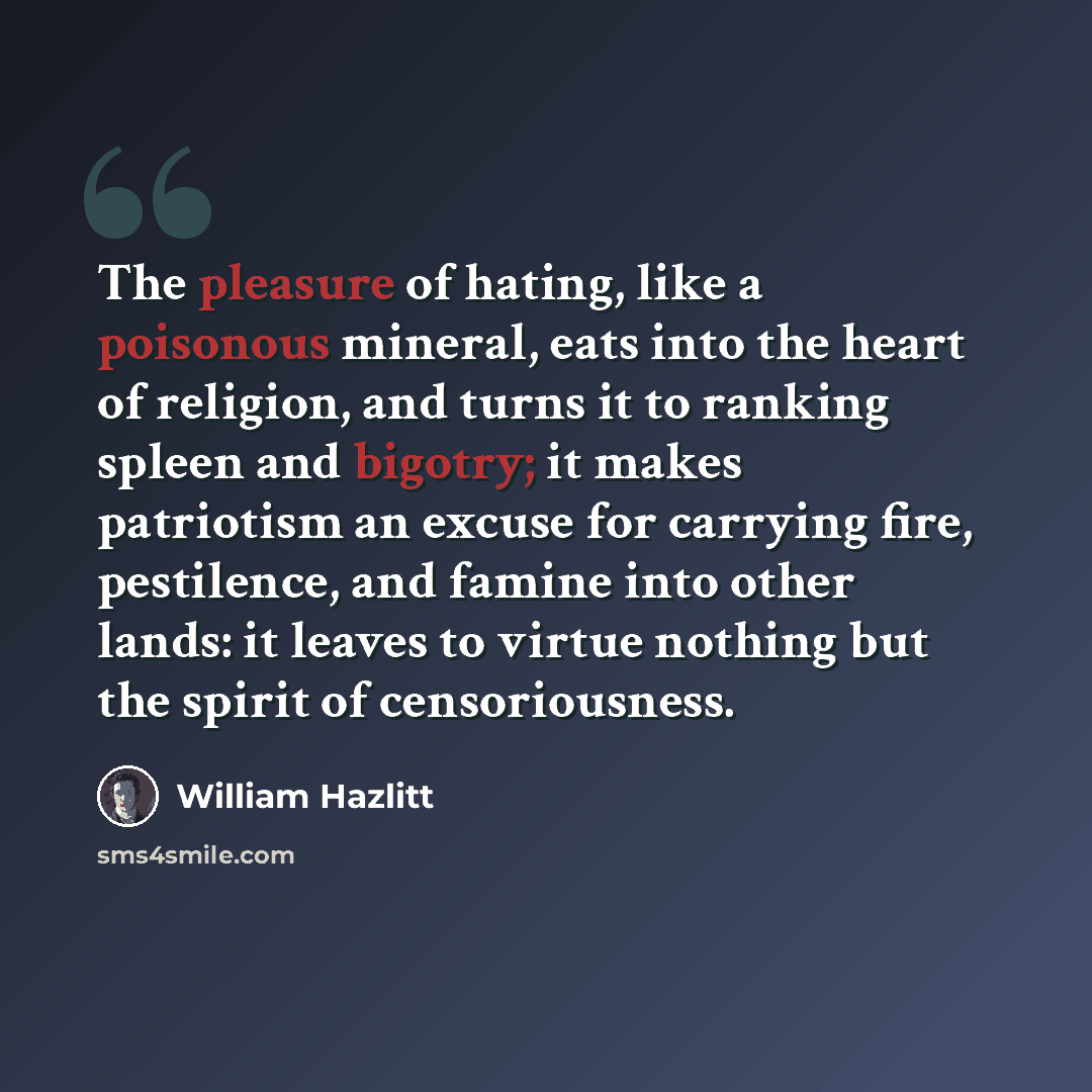 “The pleasure of hating, like a poisonous mineral, eats into the heart of religion, and turns it to ranking spleen and bigotry; it makes patriotism an excuse for carrying fire, pestilence, and famine into other lands: it leaves to virtue nothing but the spirit of censoriousness.” quote by William Hazlitt