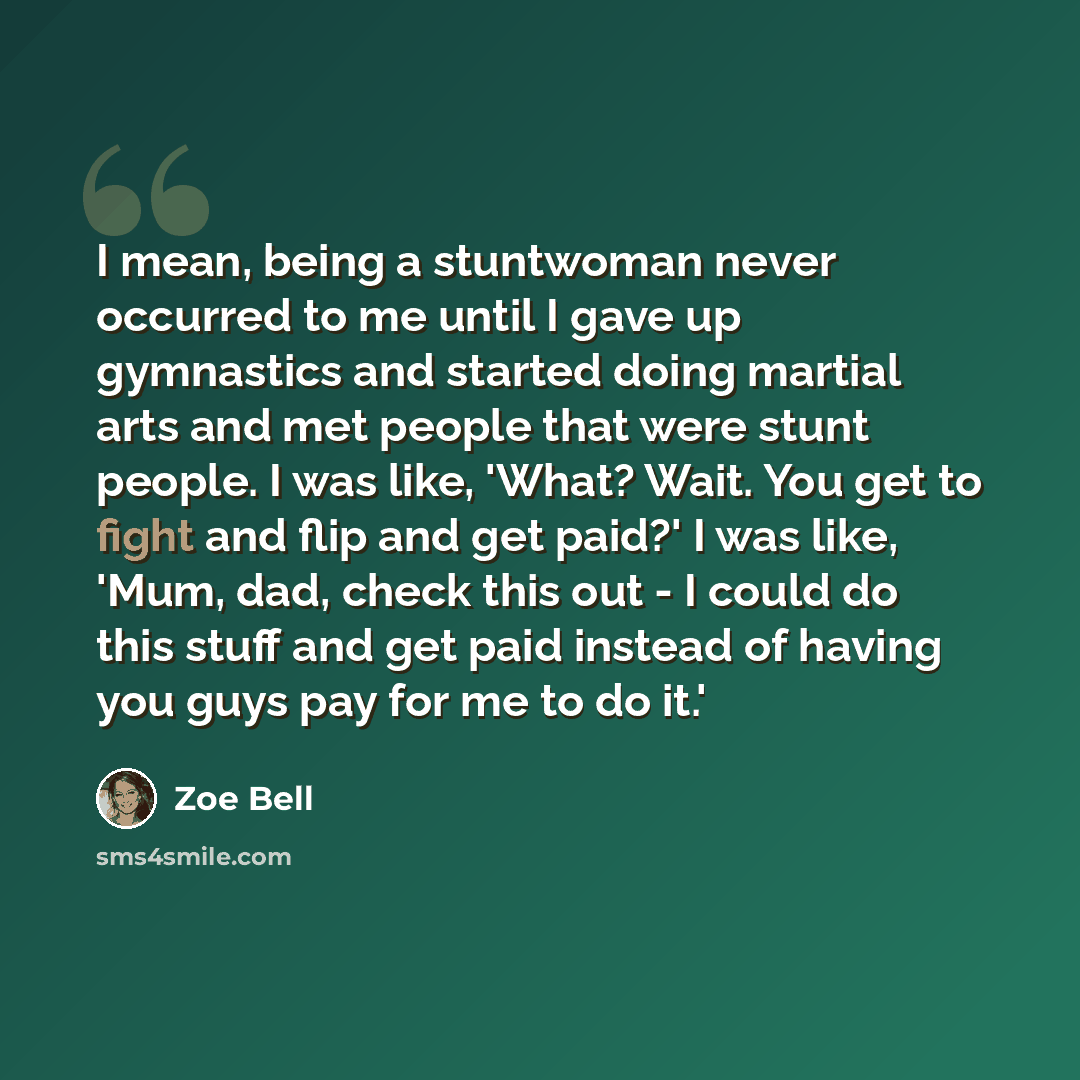“I mean, being a stuntwoman never occurred to me until I gave up gymnastics and started doing martial arts and met people that were stunt people. I was like, 'What? Wait. You get to fight and flip and get paid?' I was like, 'Mum, dad, check this out - I could do this stuff and get paid instead of…” quote by Zoe Bell