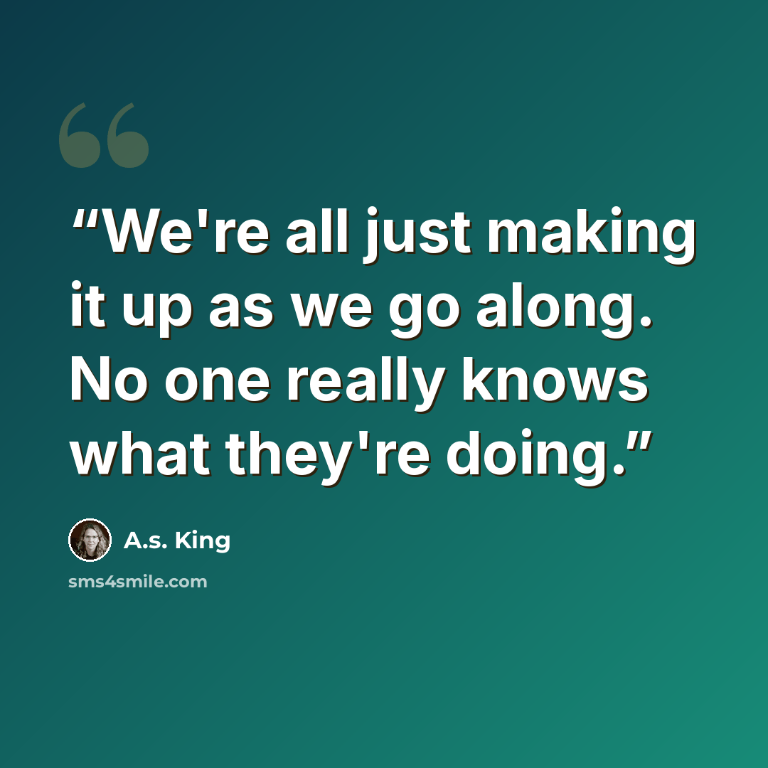 “We're all just making it up as we go along. No one really knows what they're doing.” quote by A.S. King