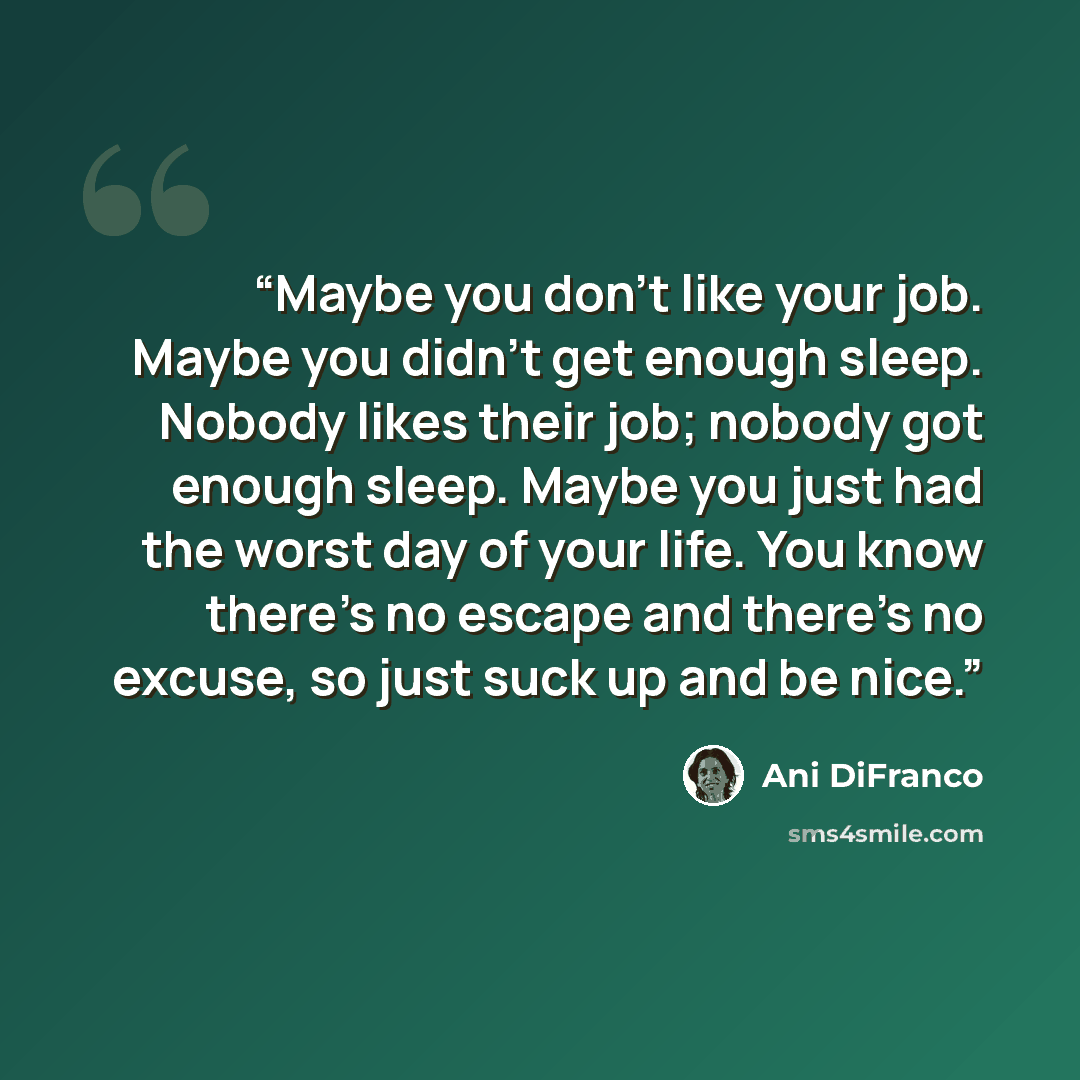 “Maybe you don't like your job. Maybe you didn't get enough sleep. Nobody likes their job; nobody got enough sleep. Maybe you just had the worst day of your life. You know there's no escape and there's no excuse, so just suck up and be nice.” quote by Ani DiFranco