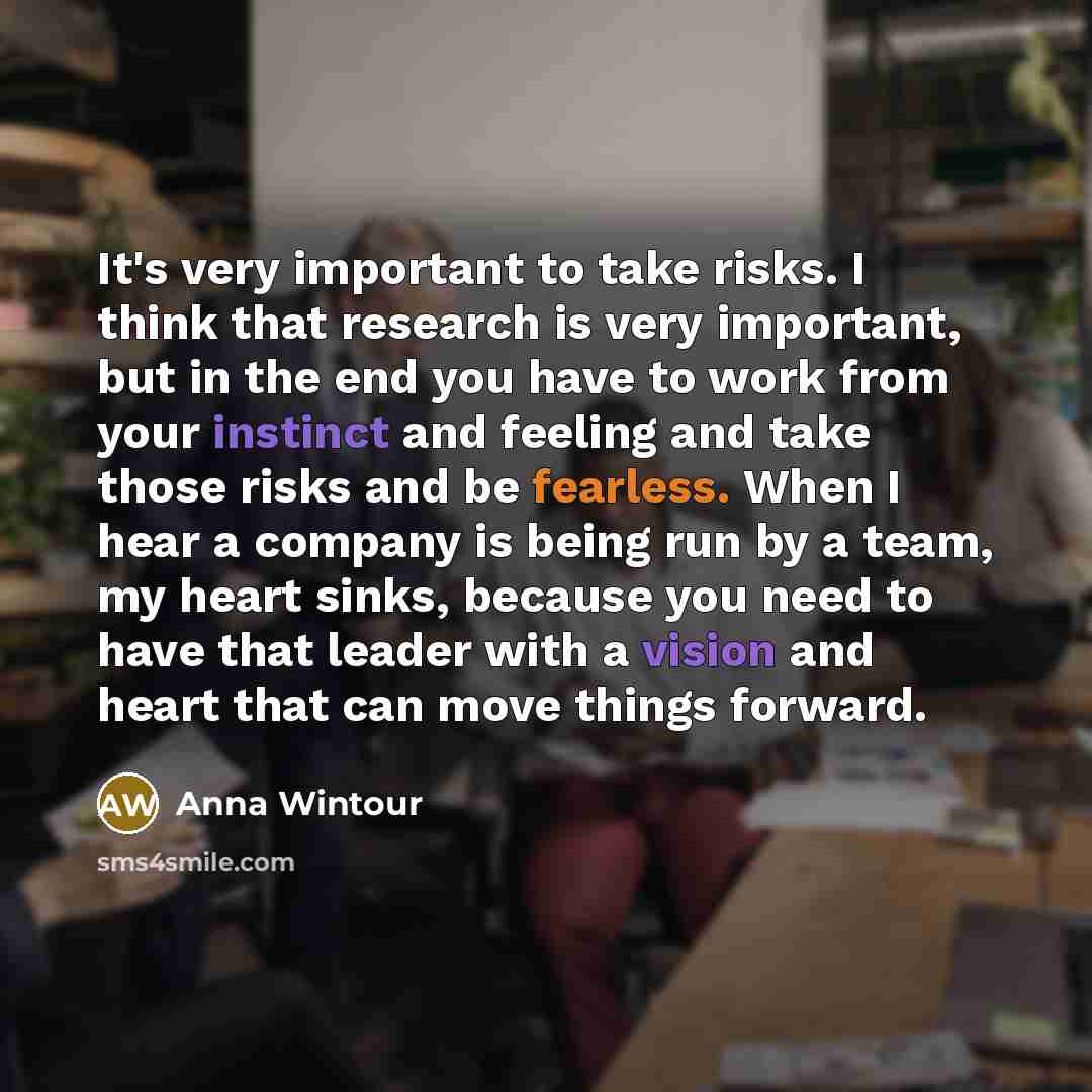 “It's very important to take risks. I think that research is very important, but in the end you have to work from your instinct and feeling and take those risks and be fearless. When I hear a company is being run by a team, my heart sinks, because you need to have that leader with a vision and…” quote by Anna Wintour