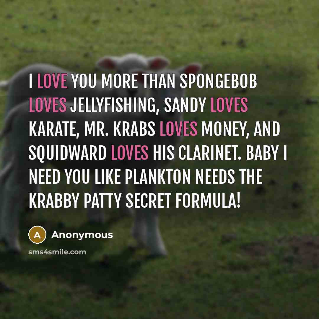 “I love you more than Spongebob loves jellyfishing, Sandy loves karate, Mr. Krabs loves money, and Squidward loves his clarinet. Baby I need you like plankton needs the Krabby Patty secret formula!” quote by Anonymous
