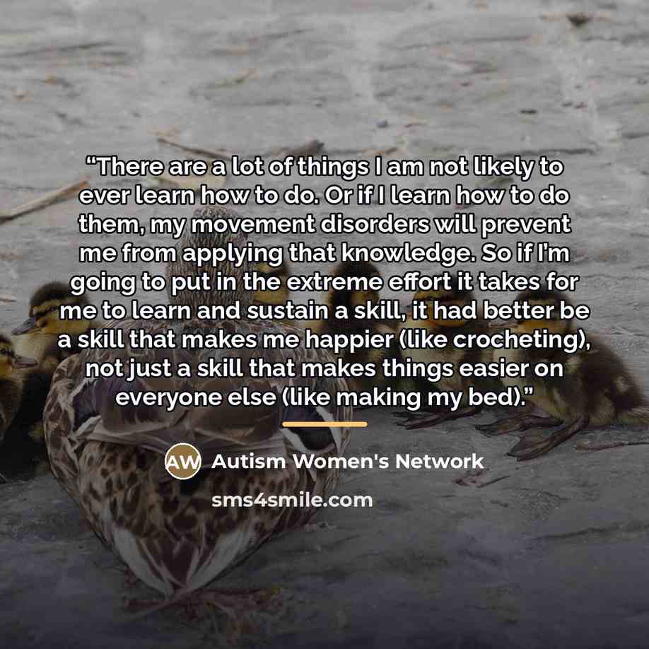 “There are a lot of things I am not likely to ever learn how to do. Or if I learn how to do them, my movement disorders will prevent me from applying that knowledge. So if I’m going to put in the extreme effort it takes for me to learn and sustain a skill, it had better be a skill that makes me…” quote by Autism Women's Network