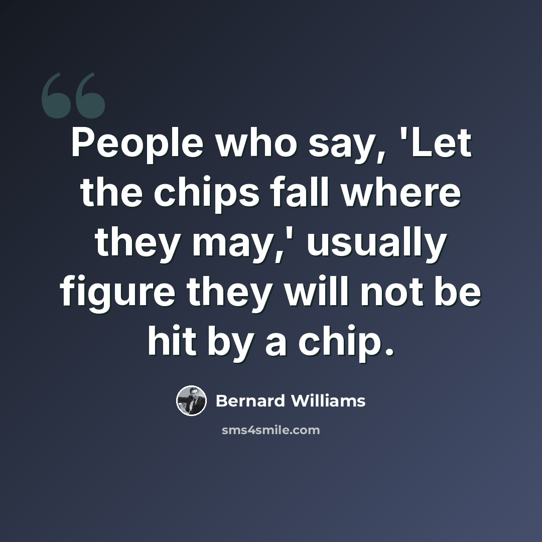 “People who say, 'Let the chips fall where they may,' usually figure they will not be hit by a chip.” quote by Bernard Williams