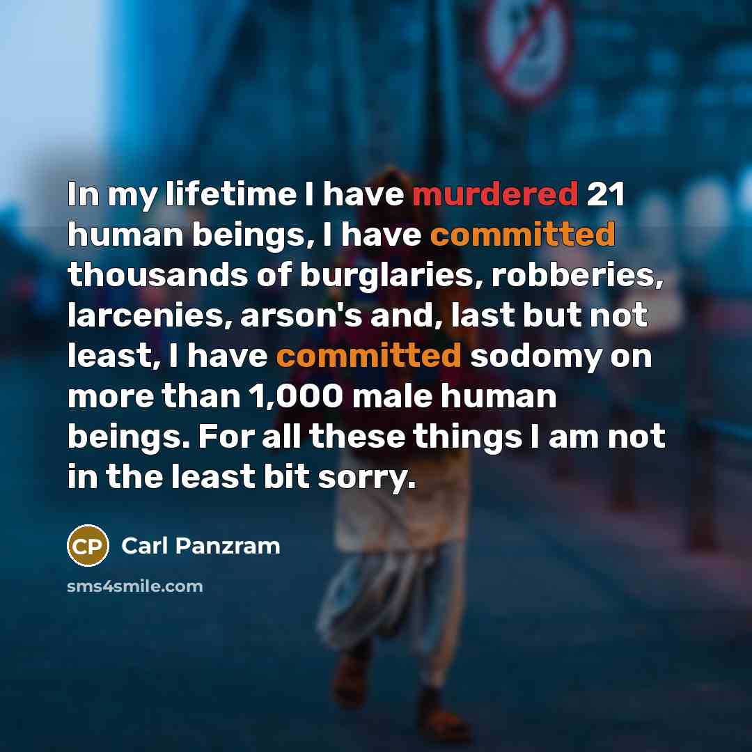 “In my lifetime I have murdered 21 human beings, I have committed thousands of burglaries, robberies, larcenies, arson's and, last but not least, I have committed sodomy on more than 1,000 male human beings. For all these things I am not in the least bit sorry.” quote by Carl Panzram