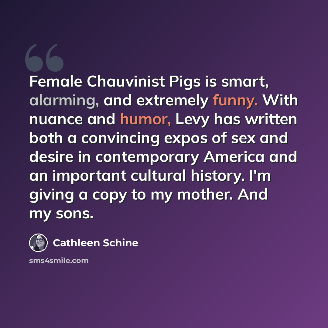 “Female Chauvinist Pigs is smart, alarming, and extremely funny. With nuance and humor, Levy has written both a convincing expos of sex and desire in contemporary America and an important cultural history. I'm giving a copy to my mother. And my sons.” quote by Cathleen Schine