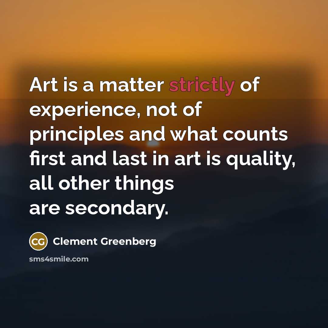“Art is a matter strictly of experience, not of principles and what counts first and last in art is quality, all other things are secondary.” quote by Clement Greenberg