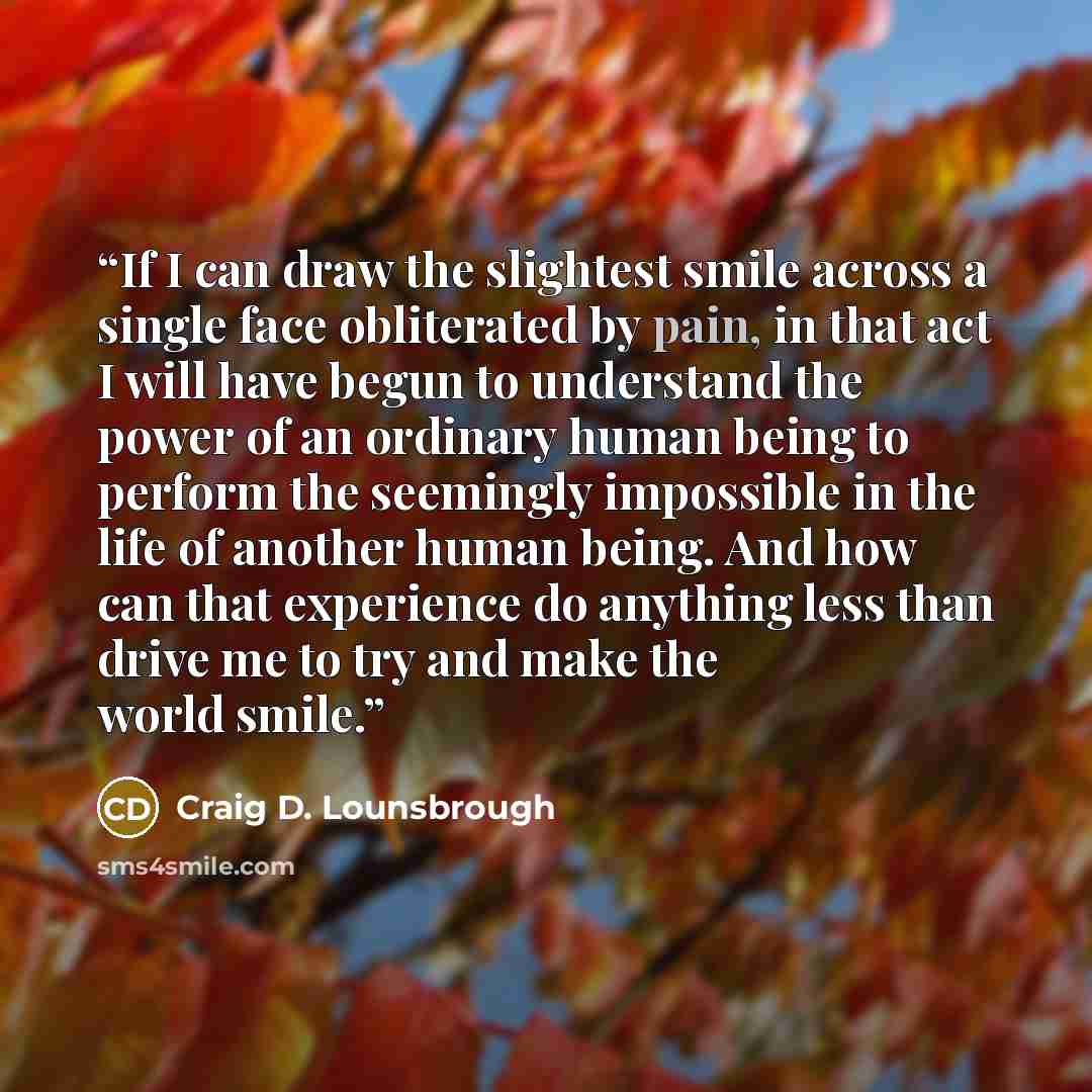“If I can draw the slightest smile across a single face obliterated by pain, in that act I will have begun to understand the power of an ordinary human being to perform the seemingly impossible in the life of another human being. And how can that experience do anything less than drive me to try and…” quote by Craig D. Lounsbrough