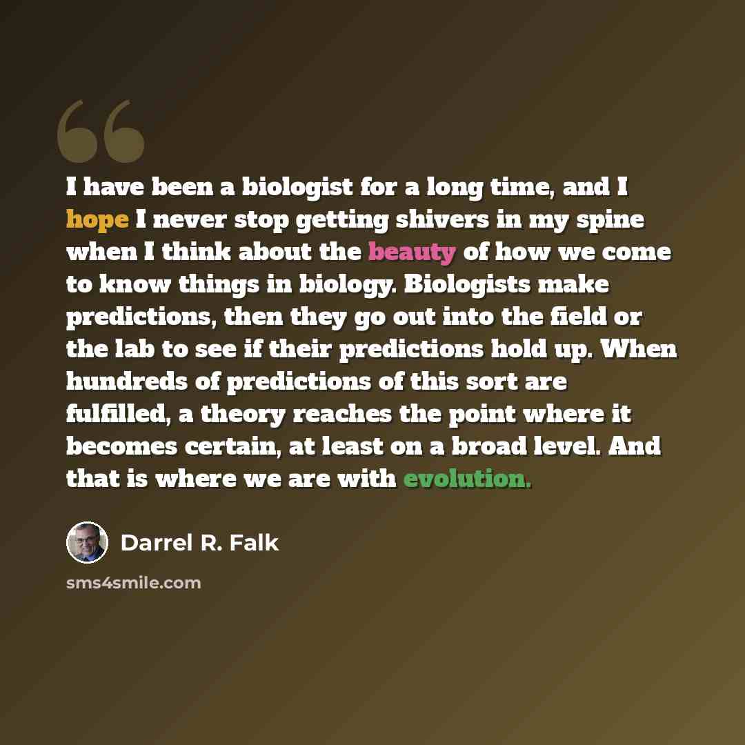 “I have been a biologist for a long time, and I hope I never stop getting shivers in my spine when I think about the beauty of how we come to know things in biology. Biologists make predictions, then they go out into the field or the lab to see if their predictions hold up. When hundreds of…” quote by Darrel R. Falk