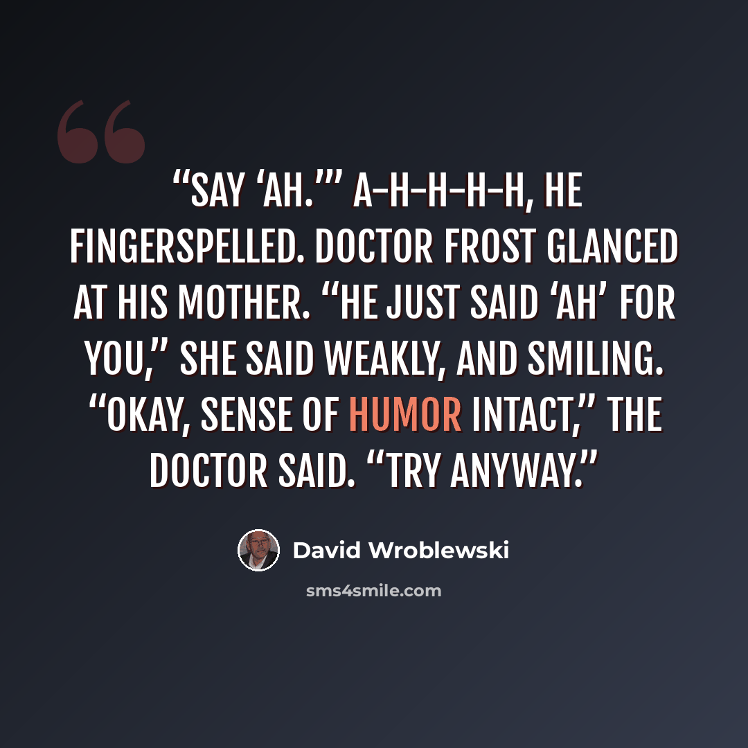 “Say ‘Ah.’” A-H-H-H-H, he fingerspelled. Doctor Frost glanced at his mother. “He just said ‘ah’ for you,” she said weakly, and smiling. “Okay, sense of humor intact,” the doctor said. “Try anyway.” quote by David Wroblewski