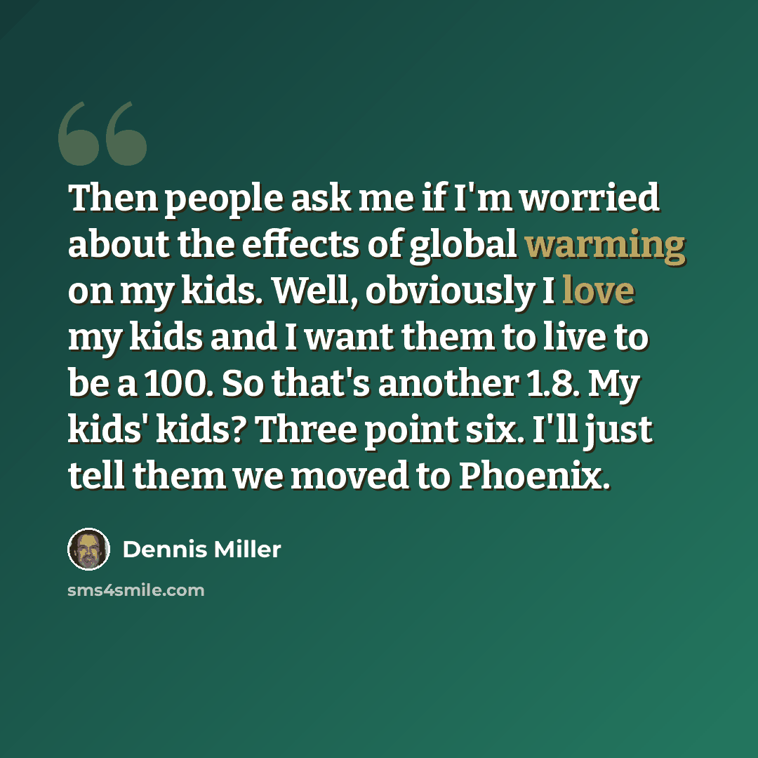 “Then people ask me if I'm worried about the effects of global warming on my kids. Well, obviously I love my kids and I want them to live to be a 100. So that's another 1.8. My kids' kids? Three point six. I'll just tell them we moved to Phoenix.” quote by Dennis Miller