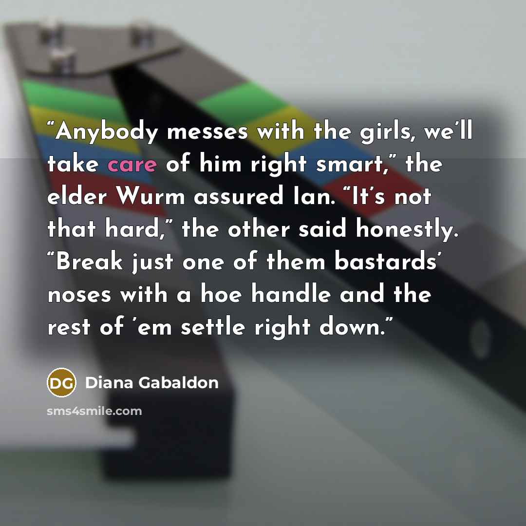 “Anybody messes with the girls, we’ll take care of him right smart,” the elder Wurm assured Ian. “It’s not that hard,” the other said honestly. “Break just one of them bastards’ noses with a hoe handle and the rest of ’em settle right down.” quote by Diana Gabaldon