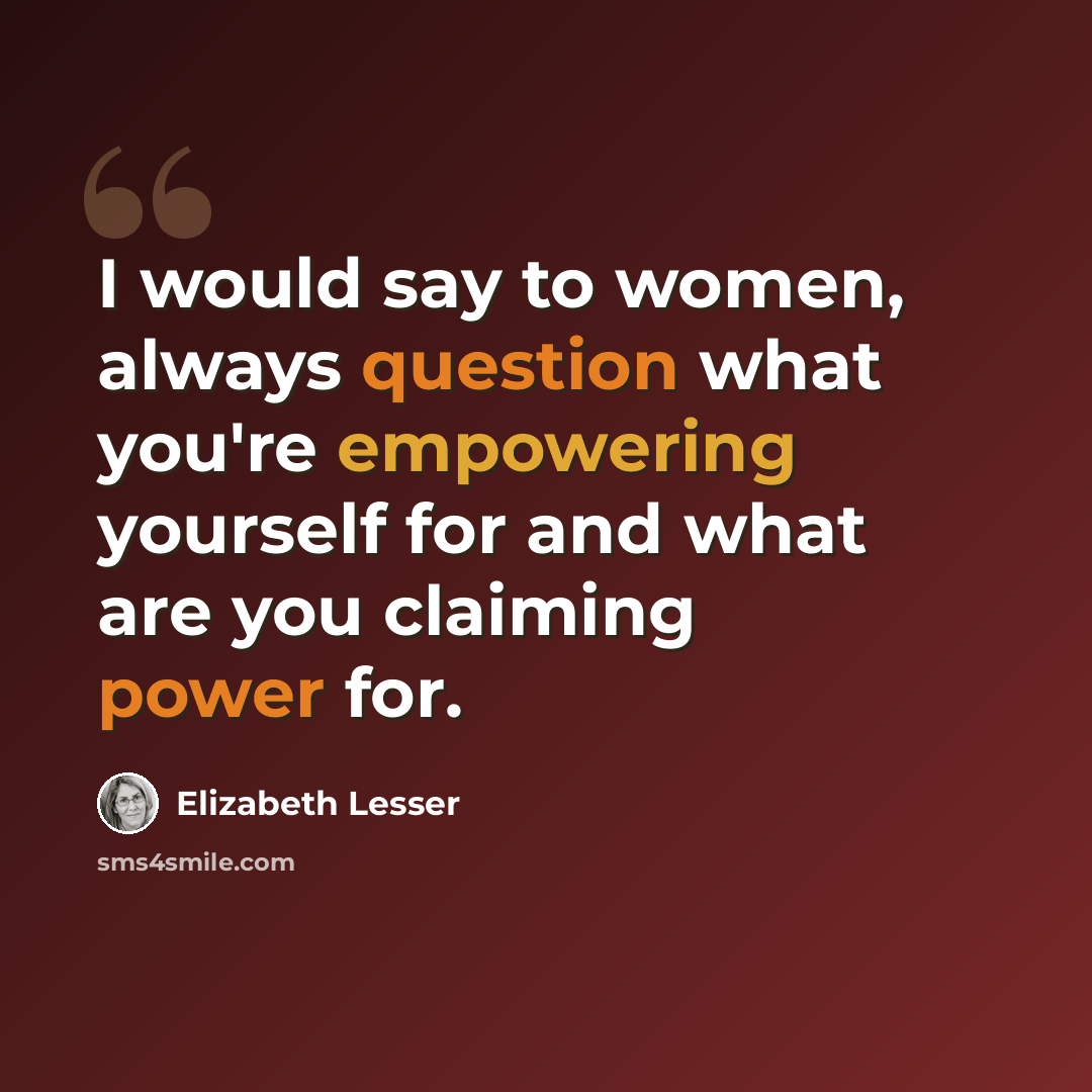 “I would say to women, always question what you're empowering yourself for and what are you claiming power for.” quote by Elizabeth Lesser
