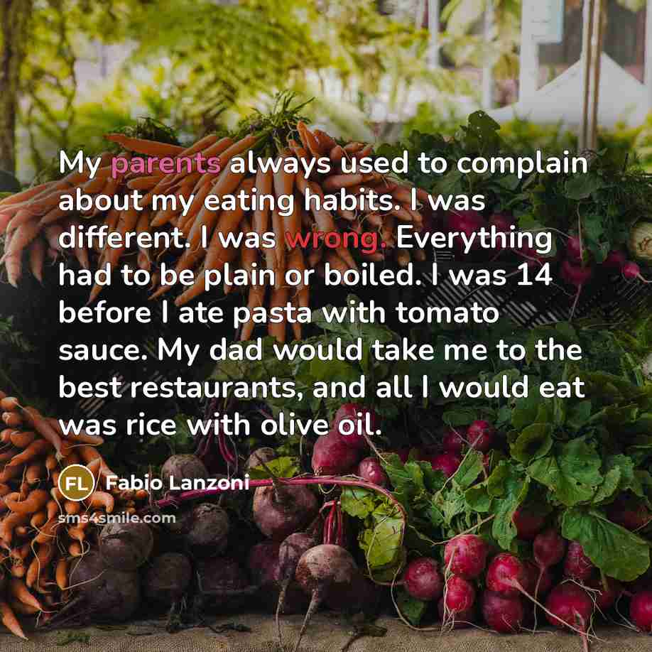 “My parents always used to complain about my eating habits. I was different. I was wrong. Everything had to be plain or boiled. I was 14 before I ate pasta with tomato sauce. My dad would take me to the best restaurants, and all I would eat was rice with olive oil.” quote by Fabio Lanzoni