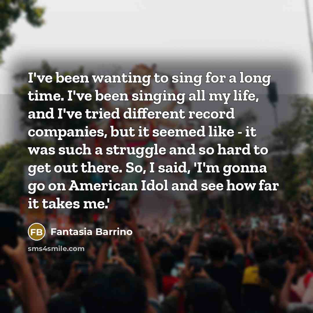“I've been wanting to sing for a long time. I've been singing all my life, and I've tried different record companies, but it seemed like - it was such a struggle and so hard to get out there. So, I said, 'I'm gonna go on American Idol and see how far it takes me.'” quote by Fantasia Barrino
