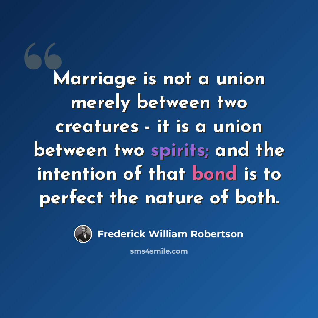 “Marriage is not a union merely between two creatures - it is a union between two spirits; and the intention of that bond is to perfect the nature of both.” quote by Frederick William Robertson