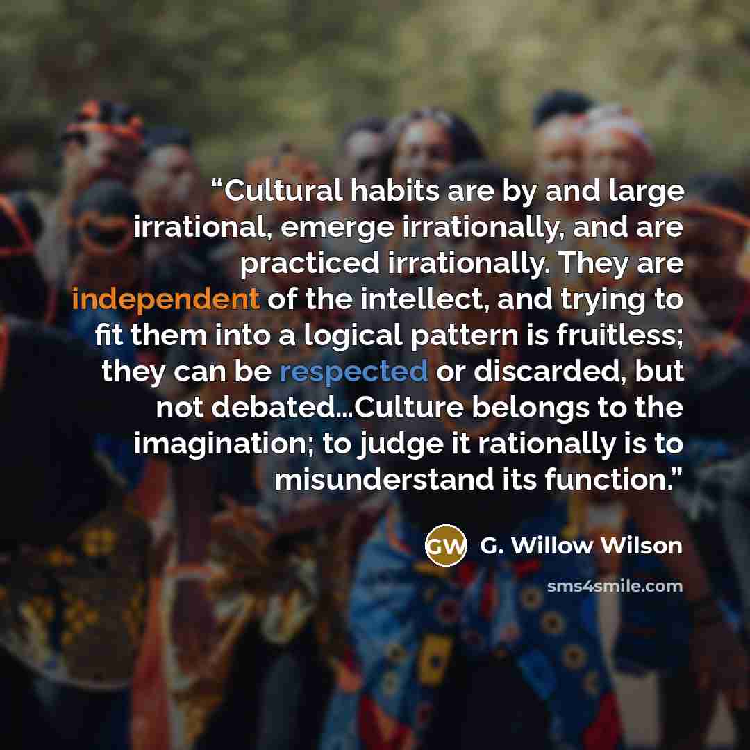 “Cultural habits are by and large irrational, emerge irrationally, and are practiced irrationally. They are independent of the intellect, and trying to fit them into a logical pattern is fruitless; they can be respected or discarded, but not debated…Culture belongs to the imagination; to judge it…” quote by G. Willow Wilson