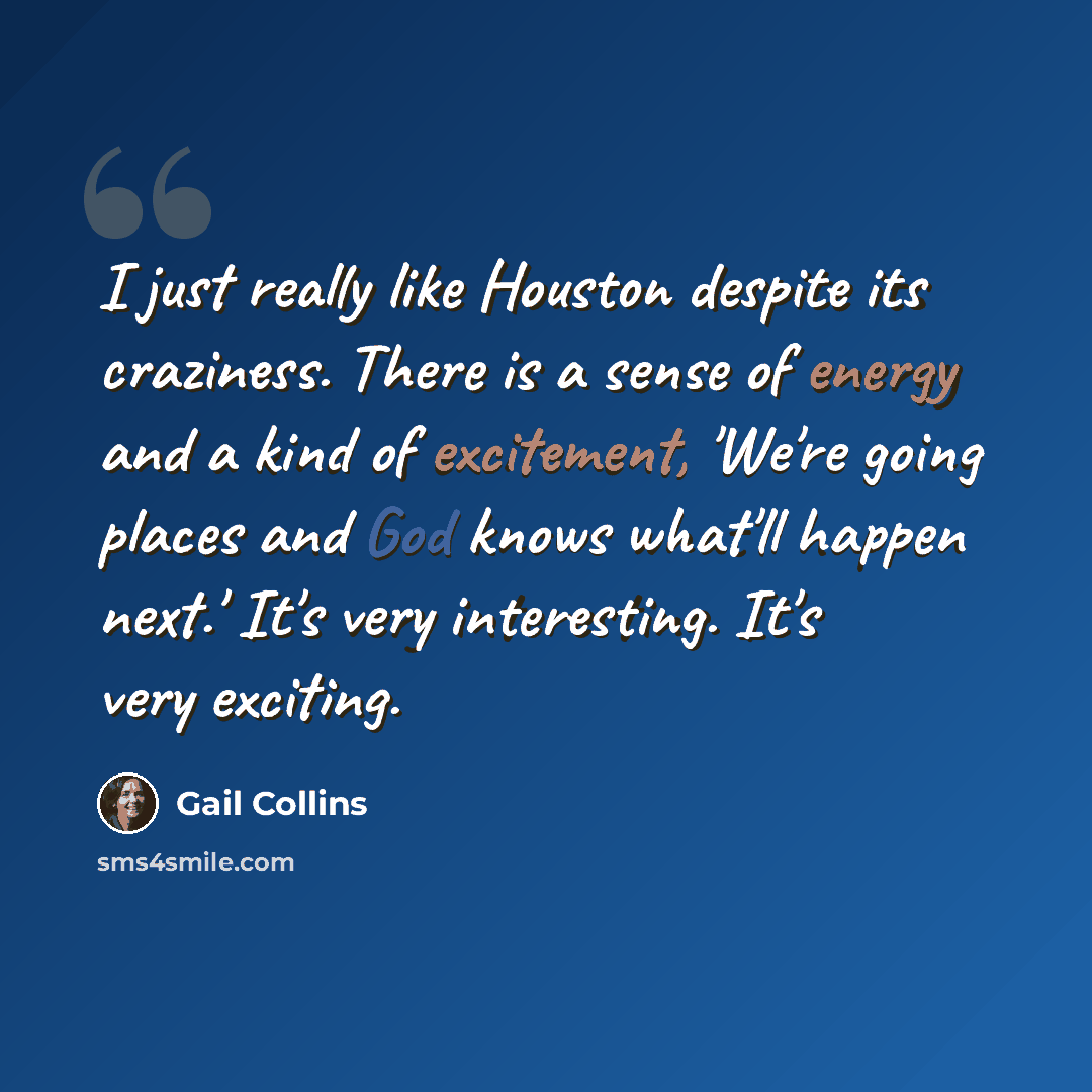 “I just really like Houston despite its craziness. There is a sense of energy and a kind of excitement, 'We're going places and God knows what'll happen next.' It's very interesting. It's very exciting.” quote by Gail Collins