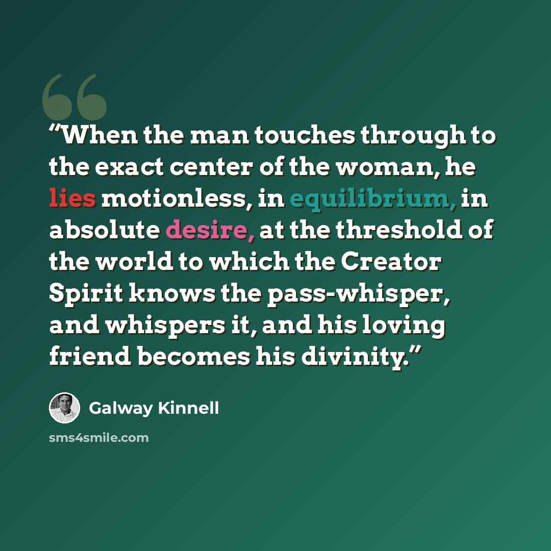 “When the man touches through to the exact center of the woman, he lies motionless, in equilibrium, in absolute desire, at the threshold of the world to which the Creator Spirit knows the pass-whisper, and whispers it, and his loving friend becomes his divinity.” quote by Galway Kinnell