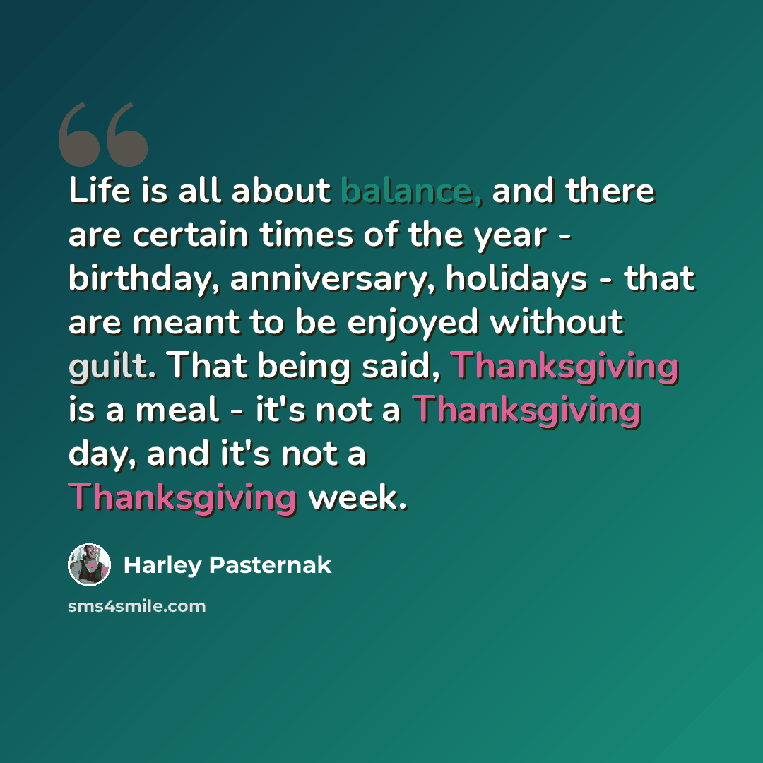 “Life is all about balance, and there are certain times of the year - birthday, anniversary, holidays - that are meant to be enjoyed without guilt. That being said, Thanksgiving is a meal - it's not a Thanksgiving day, and it's not a Thanksgiving week.” quote by Harley Pasternak