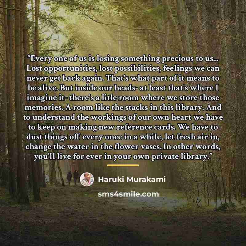 “Every one of us is losing something precious to us... Lost opportunities, lost possibilities, feelings we can never get back again. That's what part of it means to be alive. But inside our heads- at least that's where I imagine it- there's a litle room where we store those memories. A room like…” quote by Haruki Murakami