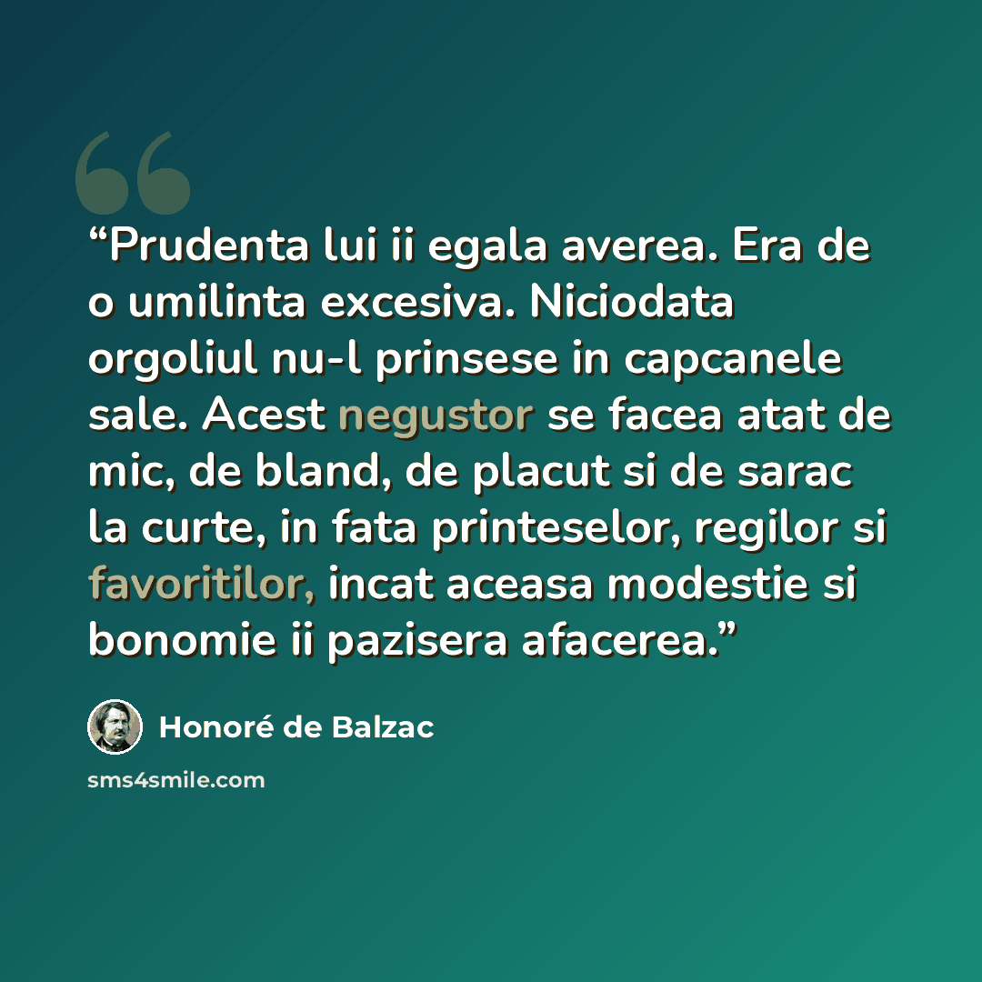 “Prudenta lui ii egala averea. Era de o umilinta excesiva. Niciodata orgoliul nu-l prinsese in capcanele sale. Acest negustor se facea atat de mic, de bland, de placut si de sarac la curte, in fata printeselor, regilor si favoritilor, incat aceasa modestie si bonomie ii pazisera afacerea.” quote by Honore de Balzac