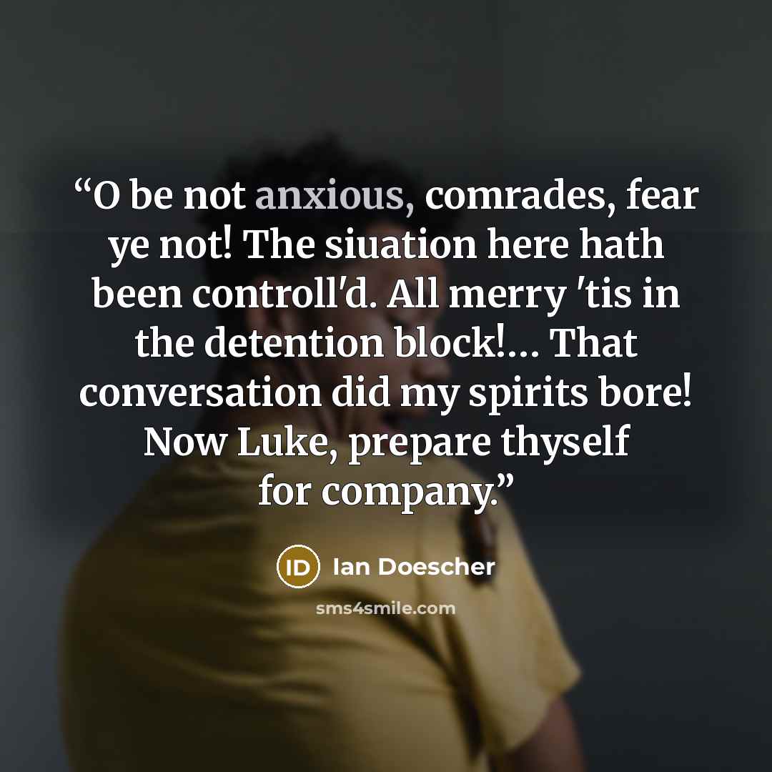 “O be not anxious, comrades, fear ye not! The siuation here hath been controll'd. All merry 'tis in the detention block!… That conversation did my spirits bore! Now Luke, prepare thyself for company.” quote by Ian Doescher