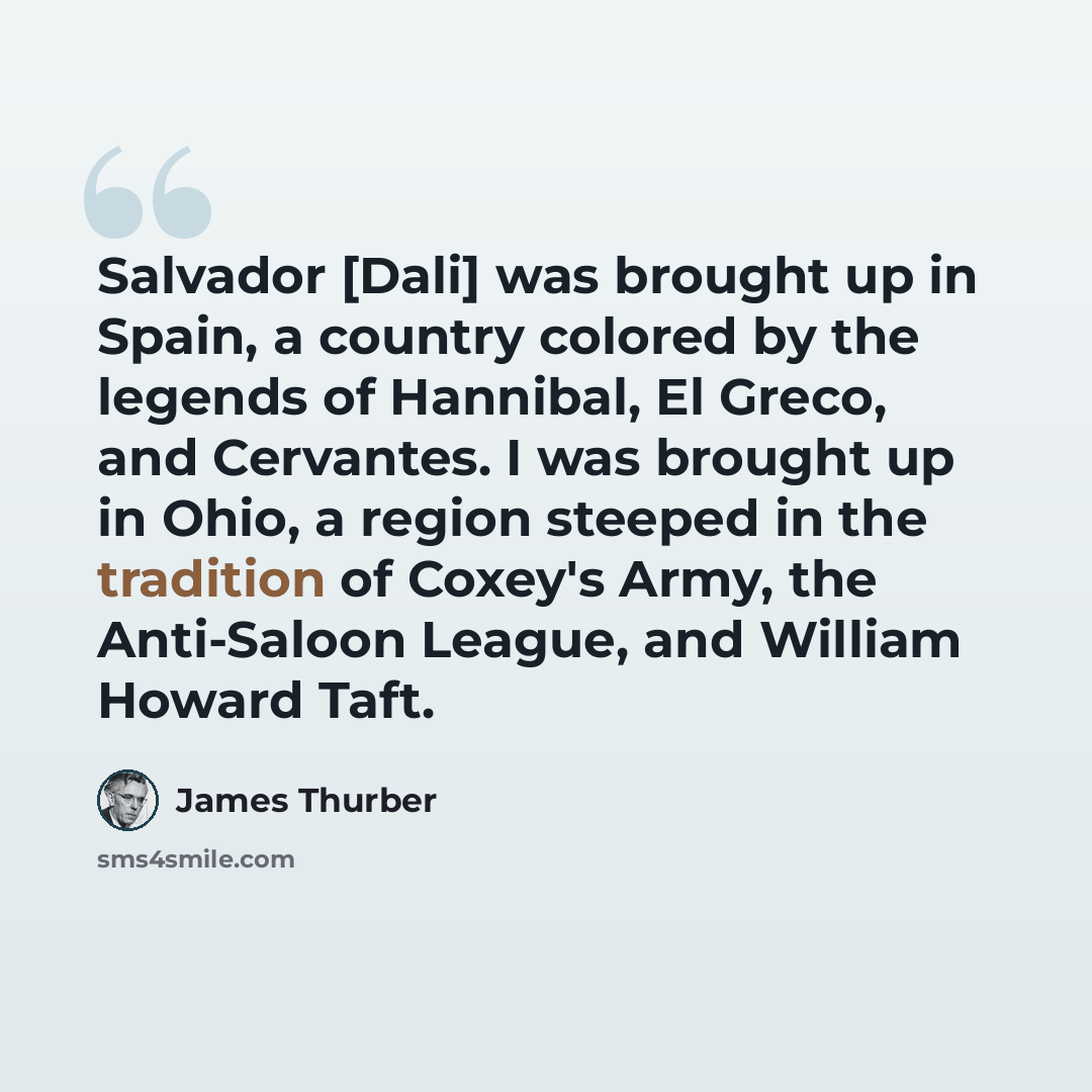 “Salvador [Dali] was brought up in Spain, a country colored by the legends of Hannibal, El Greco, and Cervantes. I was brought up in Ohio, a region steeped in the tradition of Coxey's Army, the Anti-Saloon League, and William Howard Taft.” quote by James Thurber
