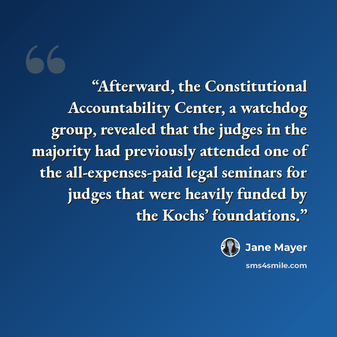 “Afterward, the Constitutional Accountability Center, a watchdog group, revealed that the judges in the majority had previously attended one of the all-expenses-paid legal seminars for judges that were heavily funded by the Kochs’ foundations.” quote by Jane Mayer