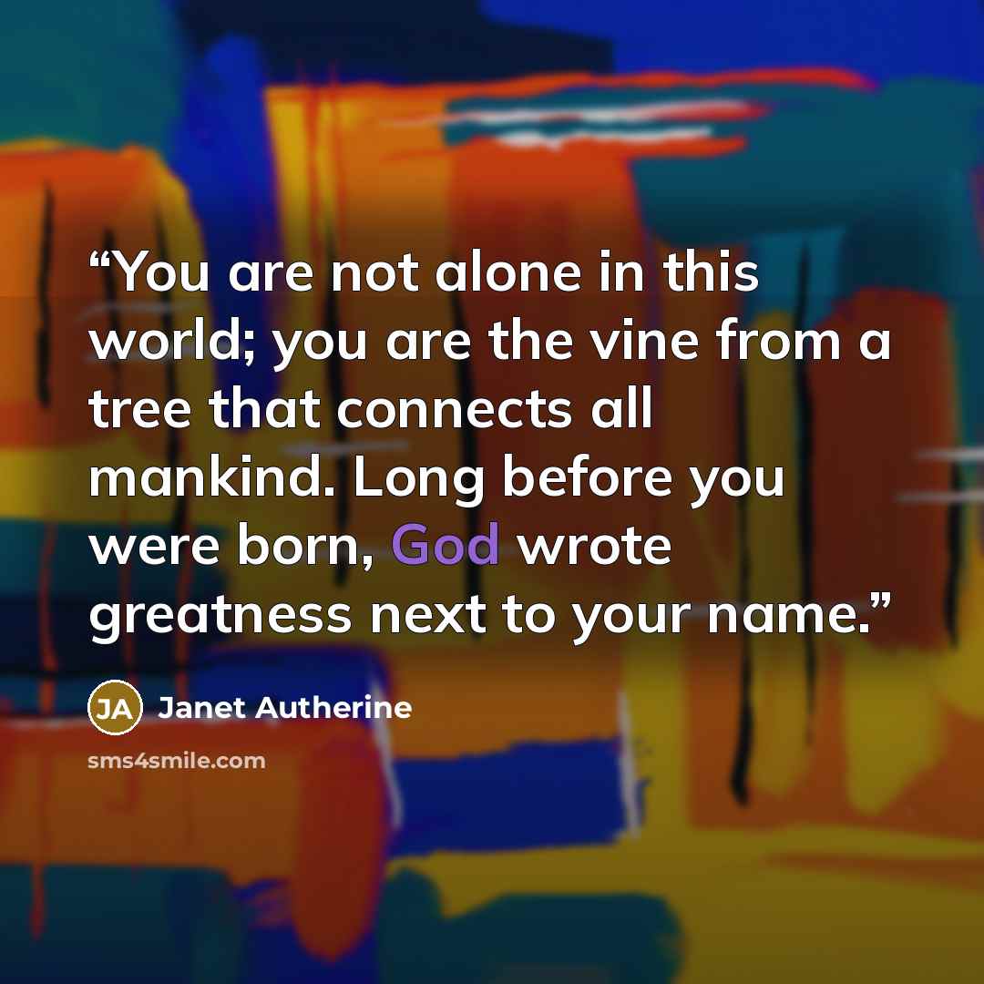 “You are not alone in this world; you are the vine from a tree that connects all mankind. Long before you were born, God wrote greatness next to your name.” quote by Janet Autherine