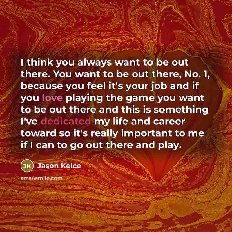 “I think you always want to be out there. You want to be out there, No. 1, because you feel it's your job and if you love playing the game you want to be out there and this is something I've dedicated my life and career toward so it's really important to me if I can to go out there and play.” quote by Jason Kelce