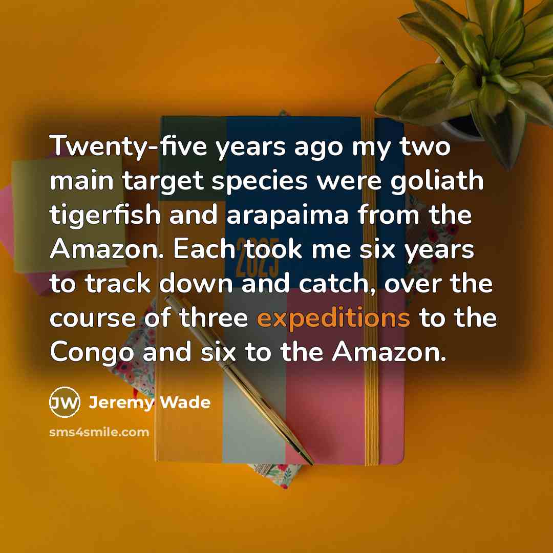 “Twenty-five years ago my two main target species were goliath tigerfish and arapaima from the Amazon. Each took me six years to track down and catch, over the course of three expeditions to the Congo and six to the Amazon.” quote by Jeremy Wade