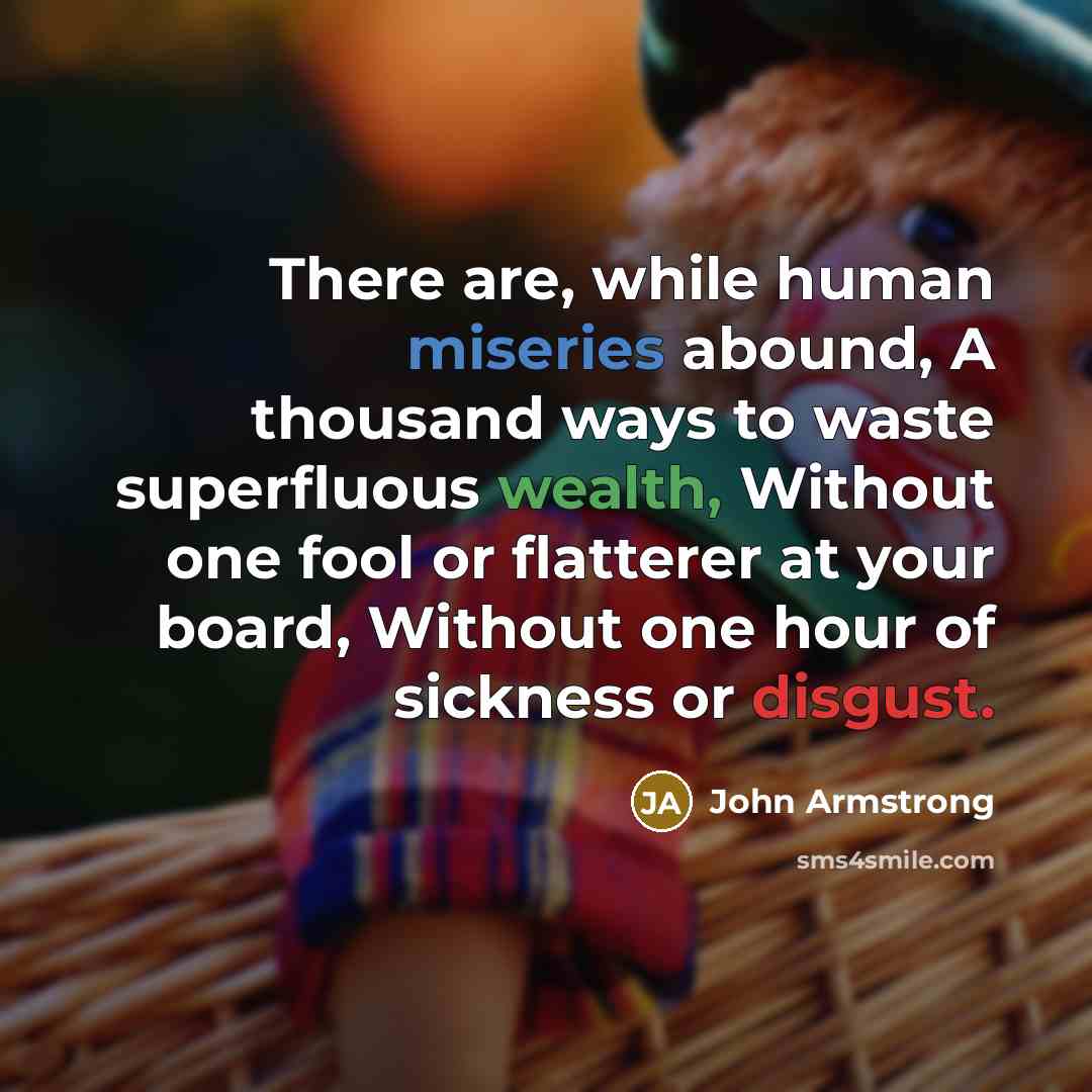 “There are, while human miseries abound, A thousand ways to waste superfluous wealth, Without one fool or flatterer at your board, Without one hour of sickness or disgust.” quote by John Armstrong