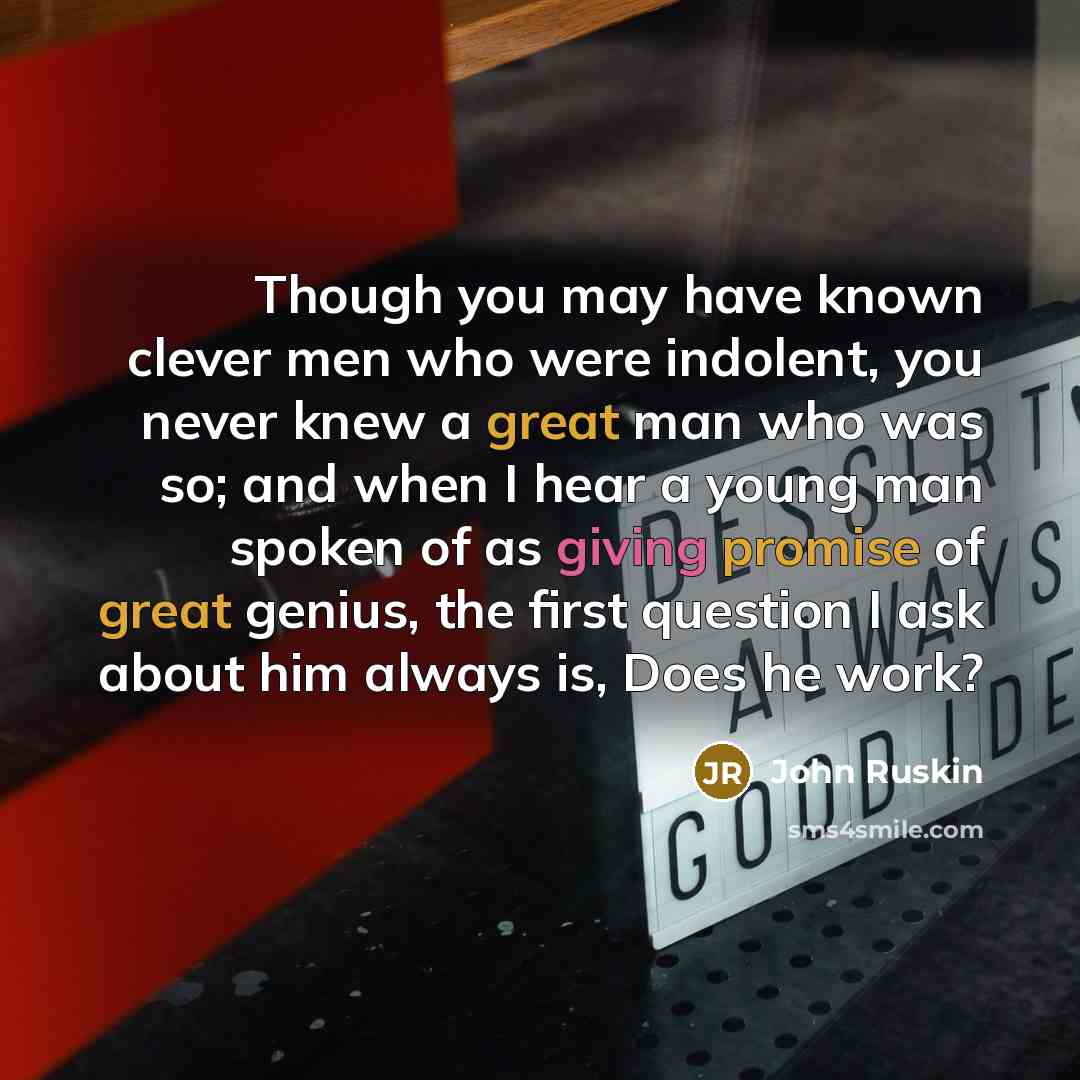 “Though you may have known clever men who were indolent, you never knew a great man who was so; and when I hear a young man spoken of as giving promise of great genius, the first question I ask about him always is, Does he work?” quote by John Ruskin