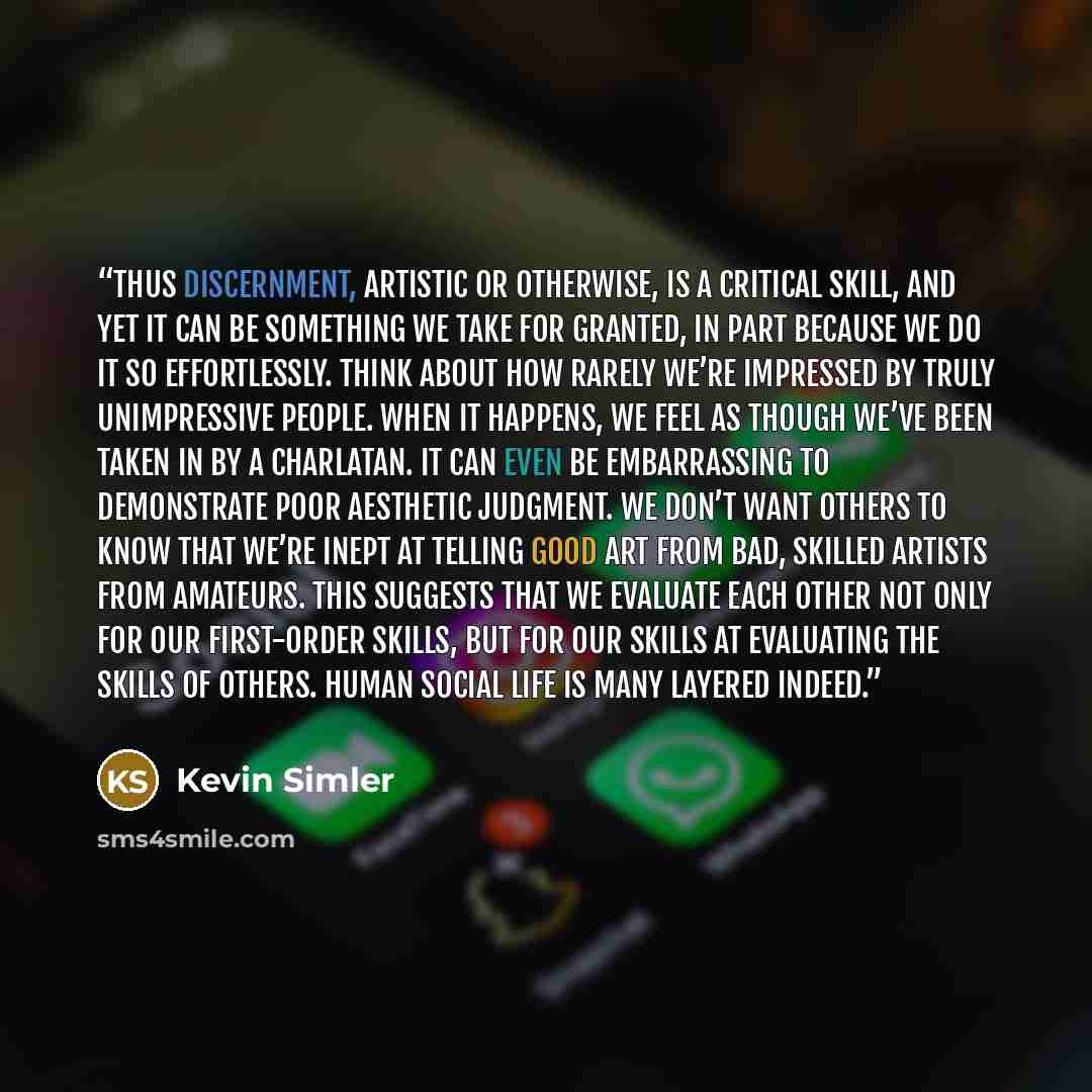 “Thus discernment, artistic or otherwise, is a critical skill, and yet it can be something we take for granted, in part because we do it so effortlessly. Think about how rarely we’re impressed by truly unimpressive people. When it happens, we feel as though we’ve been taken in by a charlatan. It…” quote by Kevin Simler