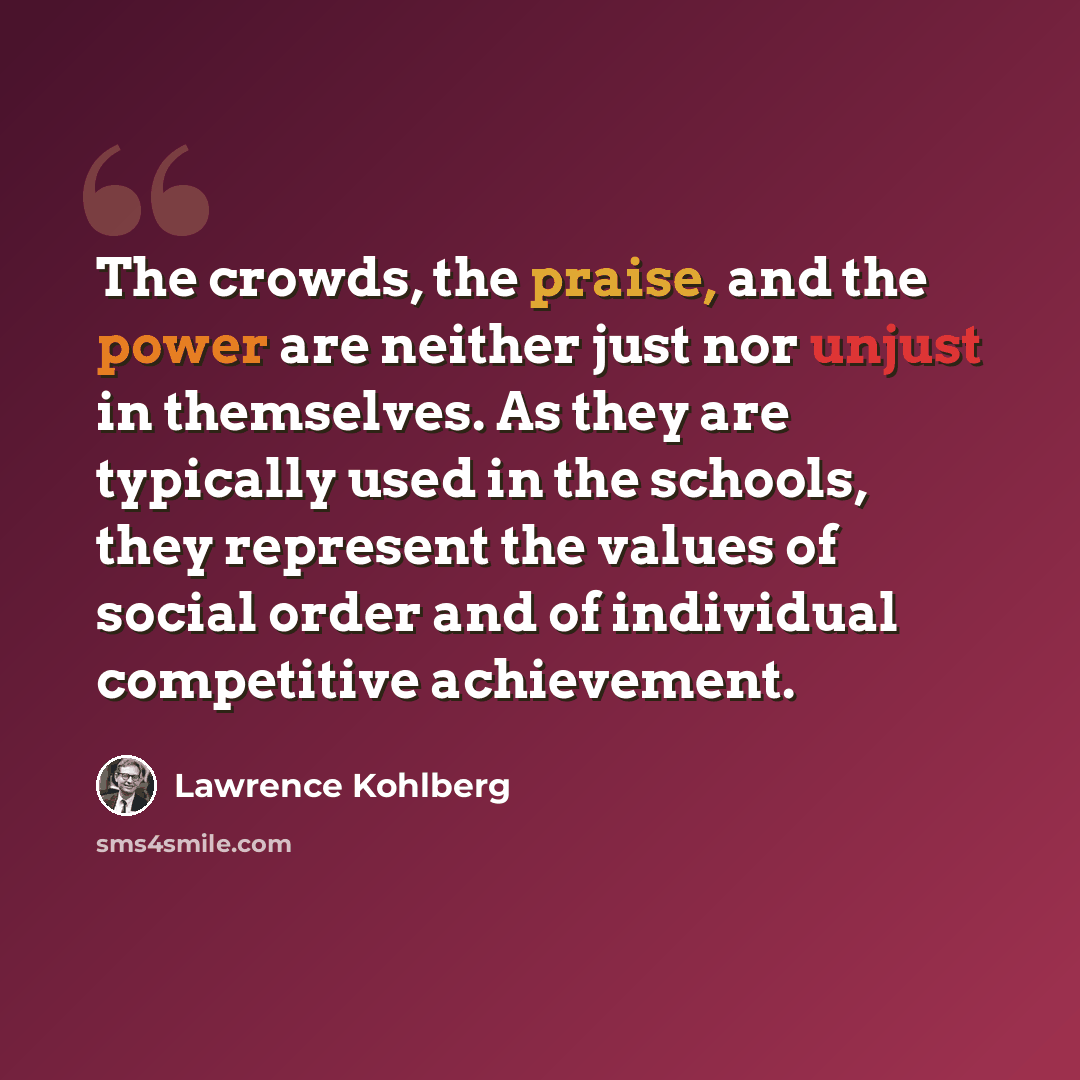 “The crowds, the praise, and the power are neither just nor unjust in themselves. As they are typically used in the schools, they represent the values of social order and of individual competitive achievement.” quote by Lawrence Kohlberg