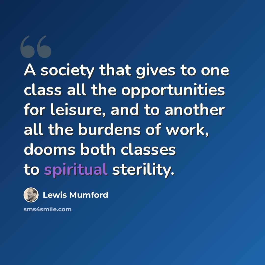 “A society that gives to one class all the opportunities for leisure, and to another all the burdens of work, dooms both classes to spiritual sterility.” quote by Lewis Mumford