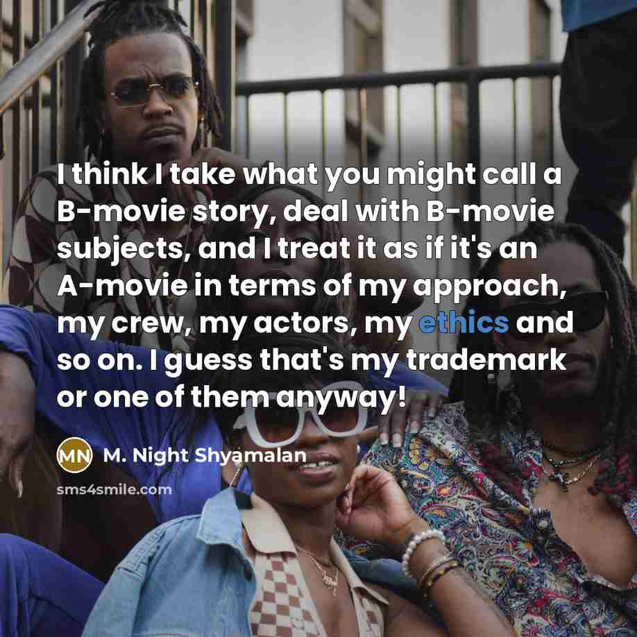 “I think I take what you might call a B-movie story, deal with B-movie subjects, and I treat it as if it's an A-movie in terms of my approach, my crew, my actors, my ethics and so on. I guess that's my trademark or one of them anyway!” quote by M. Night Shyamalan