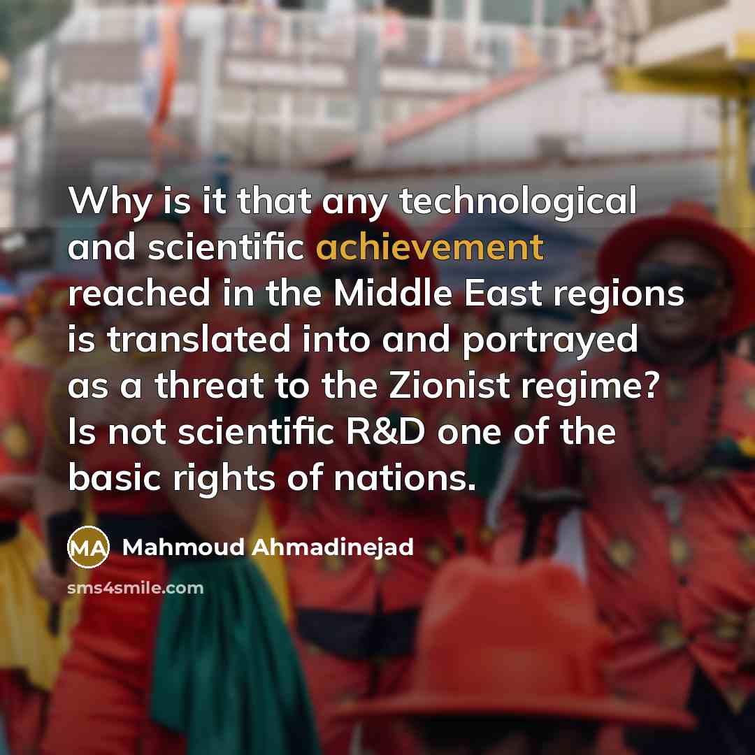 “Why is it that any technological and scientific achievement reached in the Middle East regions is translated into and portrayed as a threat to the Zionist regime? Is not scientific R&D one of the basic rights of nations.” quote by Mahmoud Ahmadinejad