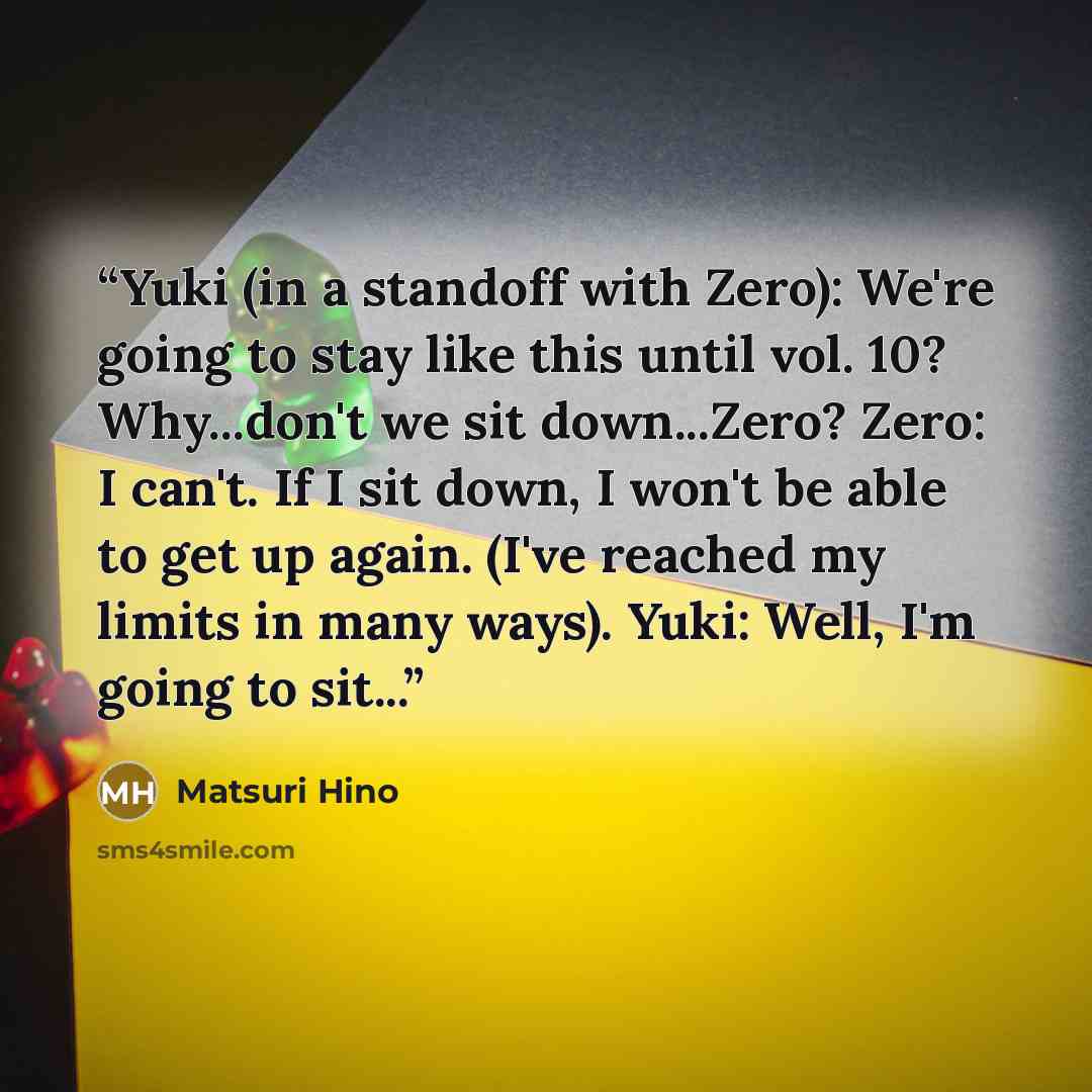 “Yuki (in a standoff with Zero): We're going to stay like this until vol. 10? Why...don't we sit down...Zero? Zero: I can't. If I sit down, I won't be able to get up again. (I've reached my limits in many ways). Yuki: Well, I'm going to sit...” quote by Matsuri Hino