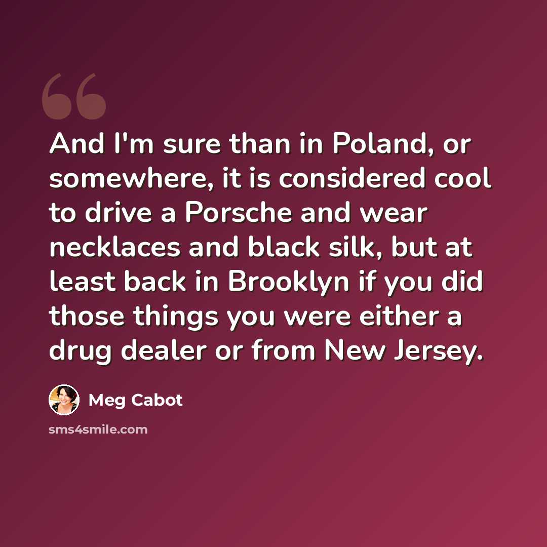 “And I'm sure than in Poland, or somewhere, it is considered cool to drive a Porsche and wear necklaces and black silk, but at least back in Brooklyn if you did those things you were either a drug dealer or from New Jersey.” quote by Meg Cabot