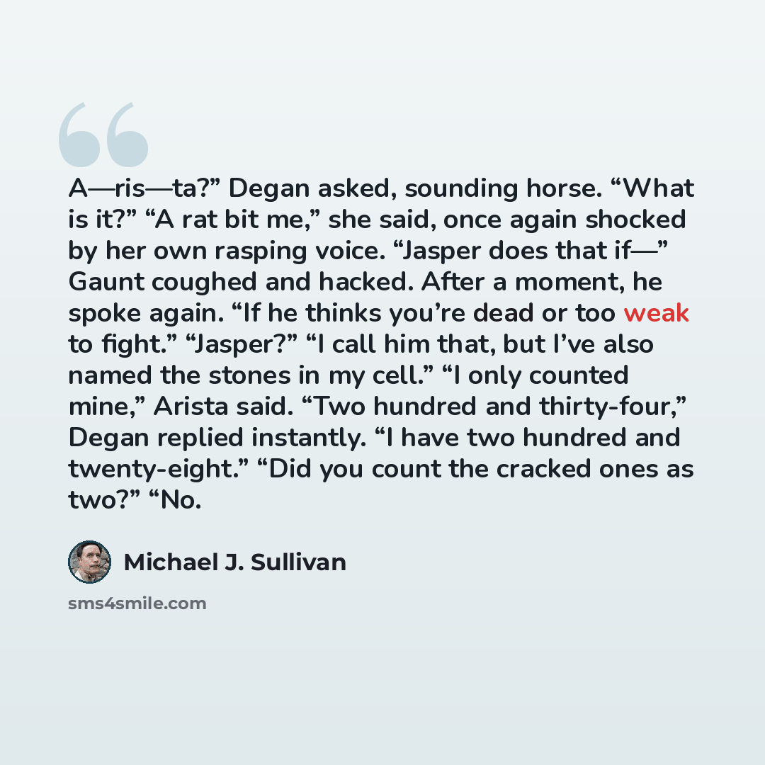 “A—ris—ta?” Degan asked, sounding horse. “What is it?” “A rat bit me,” she said, once again shocked by her own rasping voice. “Jasper does that if—” Gaunt coughed and hacked. After a moment, he spoke again. “If he thinks you’re dead or too weak to fight.” “Jasper?” “I call him that, but I’ve also…” quote by Michael J. Sullivan