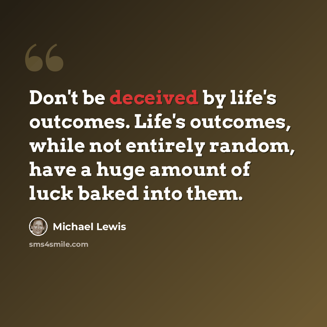 “Don't be deceived by life's outcomes. Life's outcomes, while not entirely random, have a huge amount of luck baked into them.” quote by Michael Lewis