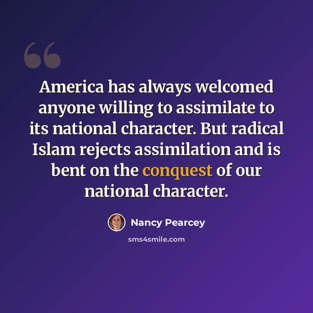 “America has always welcomed anyone willing to assimilate to its national character. But radical Islam rejects assimilation and is bent on the conquest of our national character.” quote by Nancy Pearcey