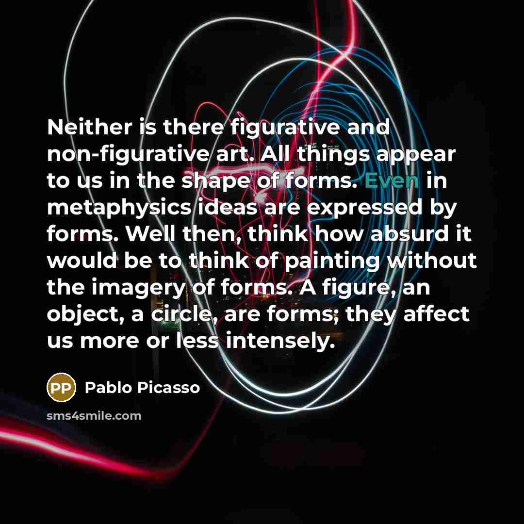 “Neither is there figurative and non-figurative art. All things appear to us in the shape of forms. Even in metaphysics ideas are expressed by forms. Well then, think how absurd it would be to think of painting without the imagery of forms. A figure, an object, a circle, are forms; they affect us…” quote by Pablo Picasso