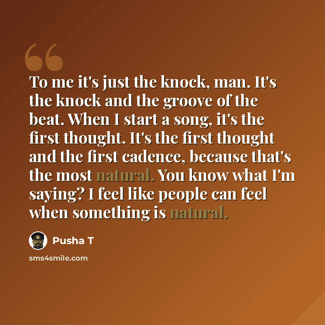 “To me it's just the knock, man. It's the knock and the groove of the beat. When I start a song, it's the first thought. It's the first thought and the first cadence, because that's the most natural. You know what I'm saying? I feel like people can feel when something is natural.” quote by Pusha T