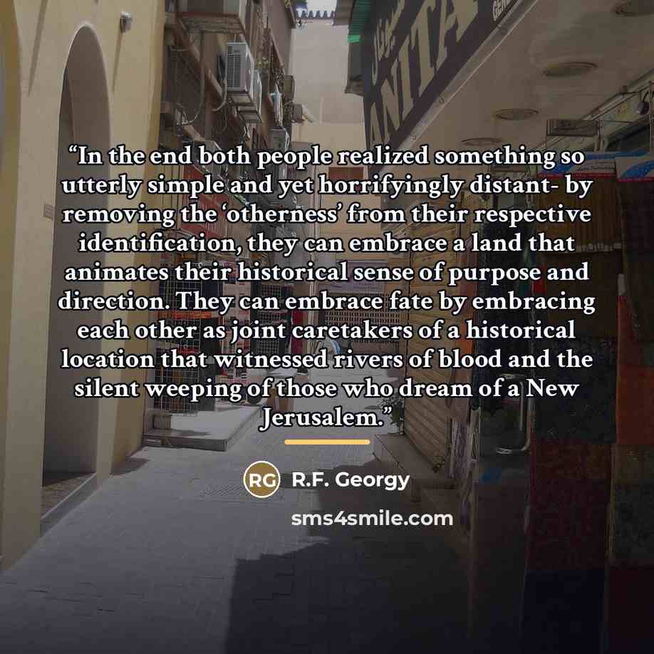 “In the end both people realized something so utterly simple and yet horrifyingly distant- by removing the ‘otherness’ from their respective identification, they can embrace a land that animates their historical sense of purpose and direction. They can embrace fate by embracing each other as joint…” quote by R.F. Georgy